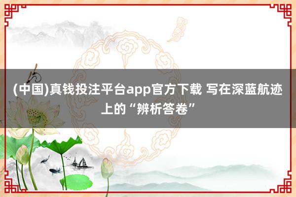 (中国)真钱投注平台app官方下载 写在深蓝航迹上的“辨析答卷”