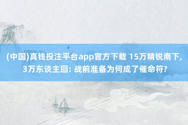 (中国)真钱投注平台app官方下载 15万精锐南下， 3万东谈主回: 战前准备为何成了催命符?