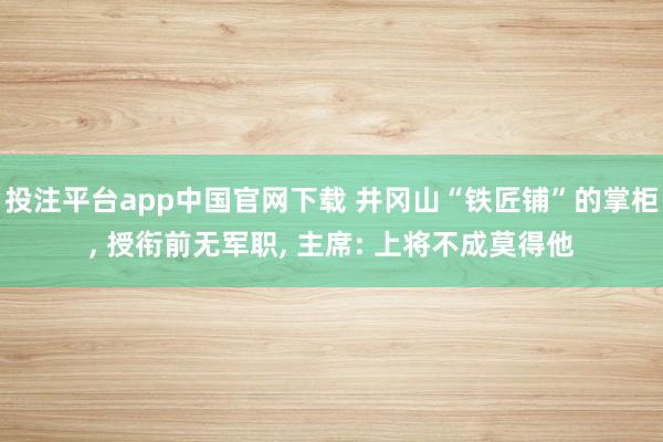 投注平台app中国官网下载 井冈山“铁匠铺”的掌柜， 授衔前无军职， 主席: 上将不成莫得他