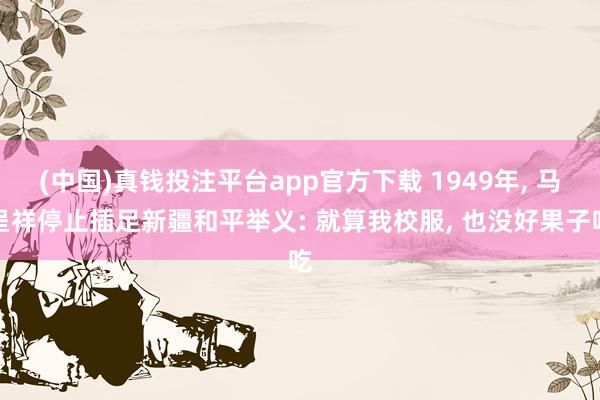 (中国)真钱投注平台app官方下载 1949年， 马呈祥停止插足新疆和平举义: 就算我校服， 也没好果子吃