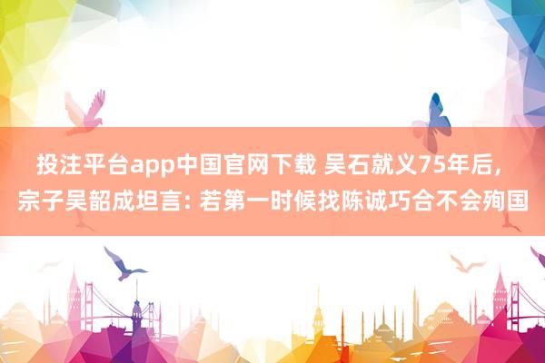 投注平台app中国官网下载 吴石就义75年后， 宗子吴韶成坦言: 若第一时候找陈诚巧合不会殉国