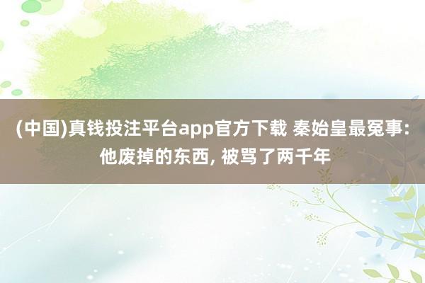 (中国)真钱投注平台app官方下载 秦始皇最冤事: 他废掉的东西， 被骂了两千年