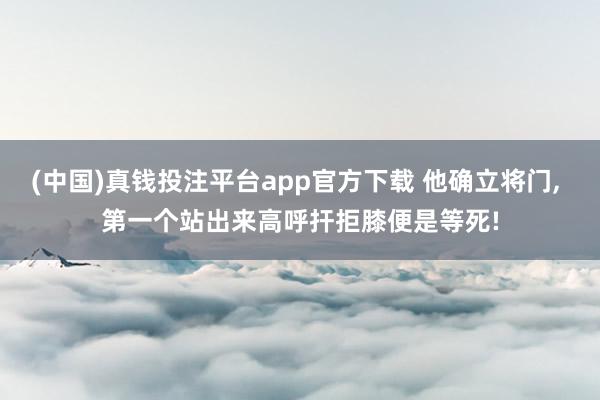(中国)真钱投注平台app官方下载 他确立将门， 第一个站出来高呼扞拒膝便是等死!