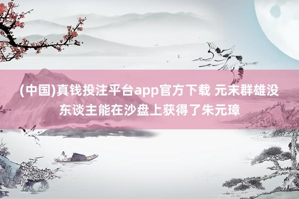 (中国)真钱投注平台app官方下载 元末群雄没东谈主能在沙盘上获得了朱元璋