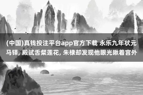 (中国)真钱投注平台app官方下载 永乐九年状元马铎， 殿试舌粲莲花， 朱棣却发现他眼光瞅着宫外
