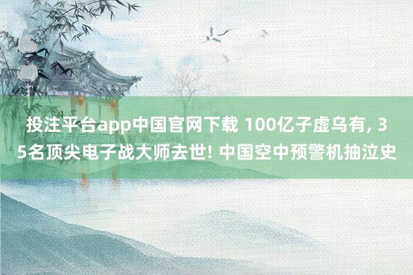 投注平台app中国官网下载 100亿子虚乌有， 35名顶尖电子战大师去世! 中国空中预警机抽泣史