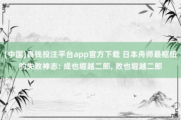 (中国)真钱投注平台app官方下载 日本舟师最枢纽的失败神志: 成也堀越二郎， 败也堀越二郎