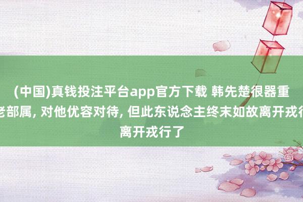 (中国)真钱投注平台app官方下载 韩先楚很器重一老部属， 对他优容对待， 但此东说念主终末如故离开戎行了