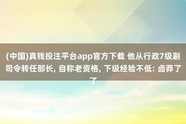 (中国)真钱投注平台app官方下载 他从行政7级副司令转任部长， 自称老资格， 下级经验不低: 卤莽了