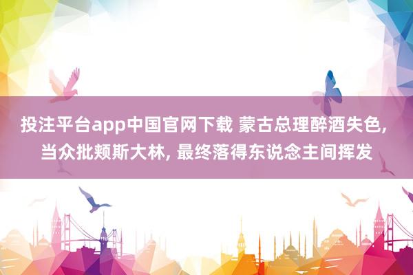 投注平台app中国官网下载 蒙古总理醉酒失色， 当众批颊斯大林， 最终落得东说念主间挥发