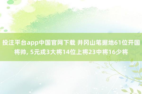 投注平台app中国官网下载 井冈山笔据地61位开国将帅， 5元戎3大将14位上将23中将16少将