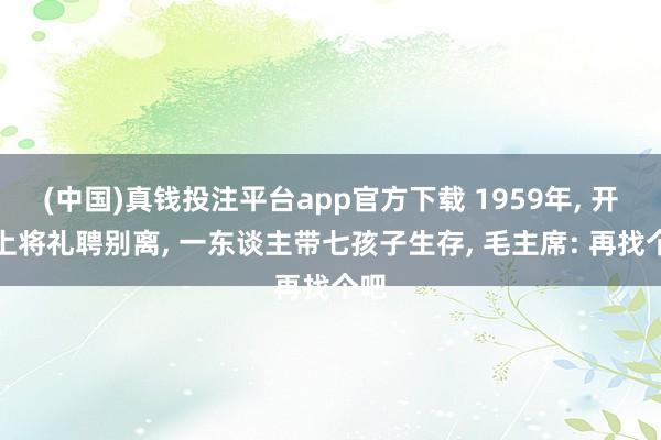 (中国)真钱投注平台app官方下载 1959年， 开国上将礼聘别离， 一东谈主带七孩子生存， 毛主席: 再找个吧