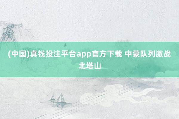 (中国)真钱投注平台app官方下载 中蒙队列激战北塔山