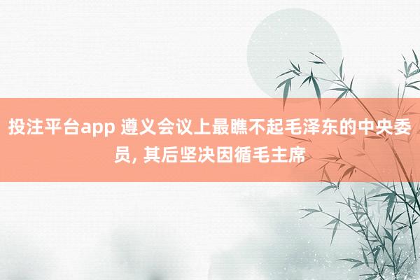 投注平台app 遵义会议上最瞧不起毛泽东的中央委员， 其后坚决因循毛主席