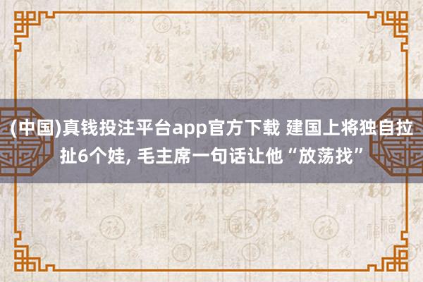 (中国)真钱投注平台app官方下载 建国上将独自拉扯6个娃， 毛主席一句话让他“放荡找”