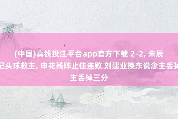 (中国)真钱投注平台app官方下载 2-2， 朱辰杰两记头球救主， 申花残阵止住连败 刘建业换东说念主丢掉三分