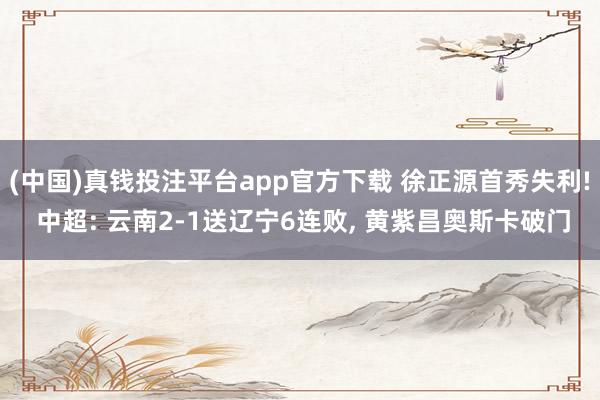 (中国)真钱投注平台app官方下载 徐正源首秀失利! 中超: 云南2-1送辽宁6连败， 黄紫昌奥斯卡破门