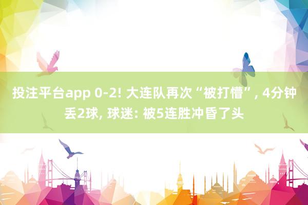 投注平台app 0-2! 大连队再次“被打懵”， 4分钟丢2球， 球迷: 被5连胜冲昏了头