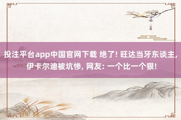 投注平台app中国官网下载 绝了! 旺达当牙东谈主， 伊卡尔迪被坑惨， 网友: 一个比一个狠!