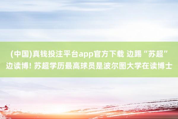 (中国)真钱投注平台app官方下载 边踢“苏超”边读博! 苏超学历最高球员是波尔图大学在读博士