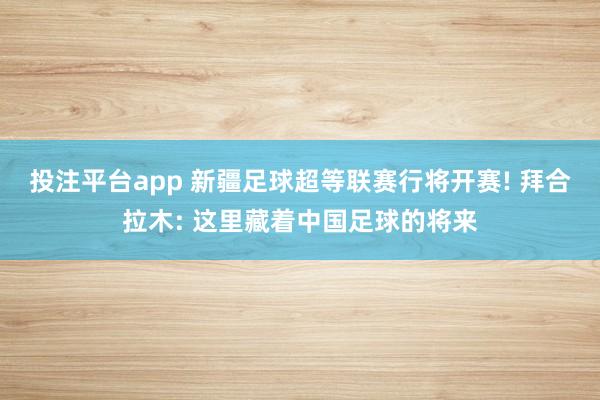 投注平台app 新疆足球超等联赛行将开赛! 拜合拉木: 这里藏着中国足球的将来