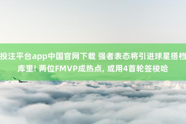 投注平台app中国官网下载 强者表态将引进球星搭档库里! 两位FMVP成热点， 或用4首轮签梭哈