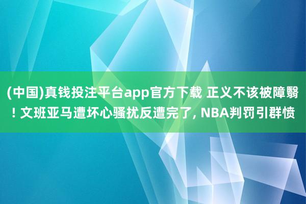 (中国)真钱投注平台app官方下载 正义不该被障翳! 文班亚马遭坏心骚扰反遭完了， NBA判罚引群愤