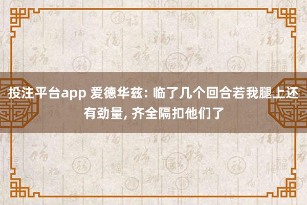 投注平台app 爱德华兹: 临了几个回合若我腿上还有劲量， 齐全隔扣他们了