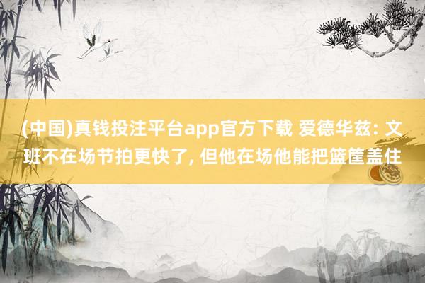 (中国)真钱投注平台app官方下载 爱德华兹: 文班不在场节拍更快了， 但他在场他能把篮筐盖住