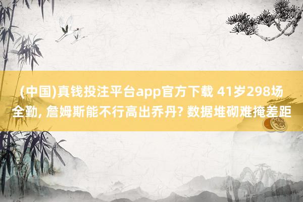 (中国)真钱投注平台app官方下载 41岁298场全勤， 詹姆斯能不行高出乔丹? 数据堆砌难掩差距