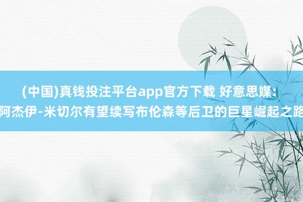 (中国)真钱投注平台app官方下载 好意思媒: 阿杰伊-米切尔有望续写布伦森等后卫的巨星崛起之路
