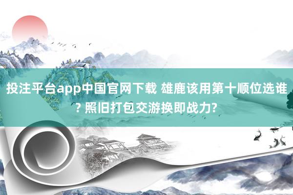投注平台app中国官网下载 雄鹿该用第十顺位选谁? 照旧打包交游换即战力?