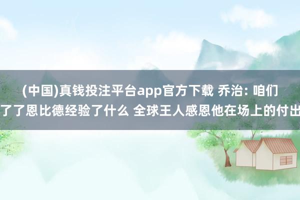 (中国)真钱投注平台app官方下载 乔治: 咱们了了恩比德经验了什么 全球王人感恩他在场上的付出