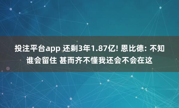 投注平台app 还剩3年1.87亿! 恩比德: 不知谁会留住 甚而齐不懂我还会不会在这