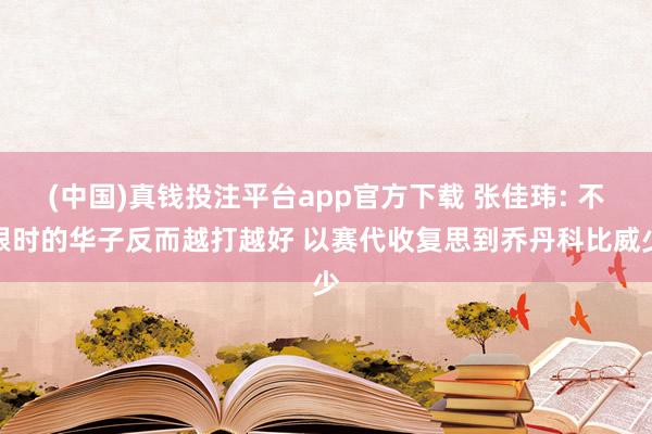 (中国)真钱投注平台app官方下载 张佳玮: 不限时的华子反而越打越好 以赛代收复思到乔丹科比威少