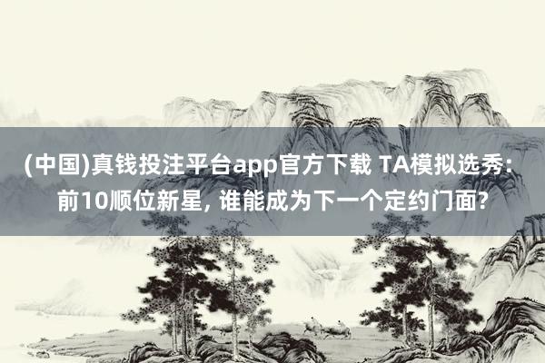 (中国)真钱投注平台app官方下载 TA模拟选秀: 前10顺位新星， 谁能成为下一个定约门面?