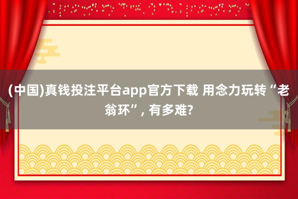 (中国)真钱投注平台app官方下载 用念力玩转“老翁环”， 有多难?