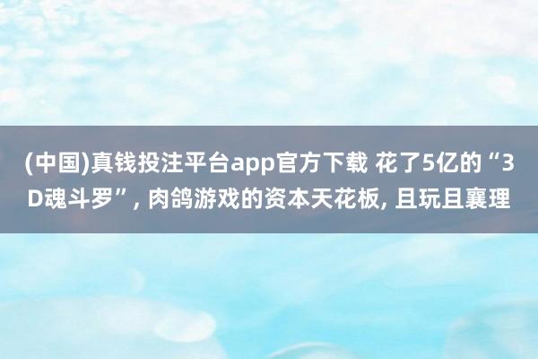 (中国)真钱投注平台app官方下载 花了5亿的“3D魂斗罗”, 肉鸽游戏的资本天花板, 且玩且襄理