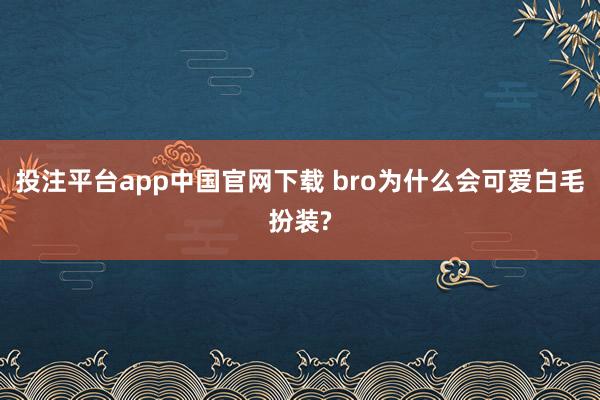 投注平台app中国官网下载 bro为什么会可爱白毛扮装?