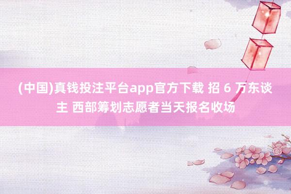 (中国)真钱投注平台app官方下载 招 6 万东谈主 西部筹划志愿者当天报名收场