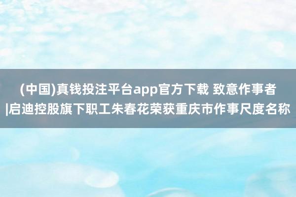 (中国)真钱投注平台app官方下载 致意作事者|启迪控股旗下职工朱春花荣获重庆市作事尺度名称