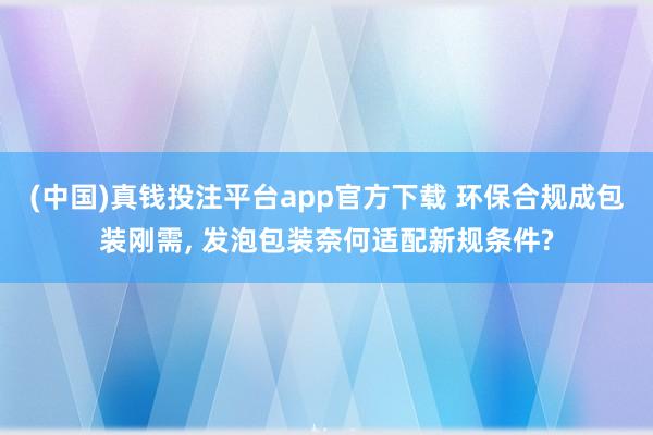 (中国)真钱投注平台app官方下载 环保合规成包装刚需， 发泡包装奈何适配新规条件?