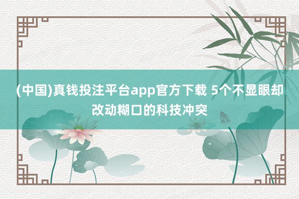 (中国)真钱投注平台app官方下载 5个不显眼却改动糊口的科技冲突