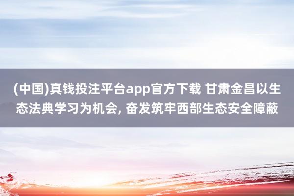 (中国)真钱投注平台app官方下载 甘肃金昌以生态法典学习为机会， 奋发筑牢西部生态安全障蔽