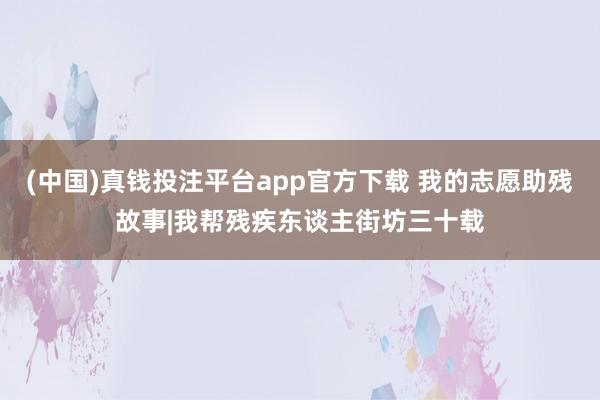 (中国)真钱投注平台app官方下载 我的志愿助残故事|我帮残疾东谈主街坊三十载