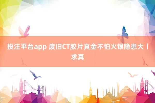 投注平台app 废旧CT胶片真金不怕火银隐患大丨求真
