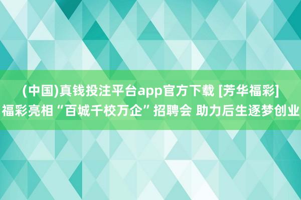 (中国)真钱投注平台app官方下载 [芳华福彩]福彩亮相“百城千校万企”招聘会 助力后生逐梦创业