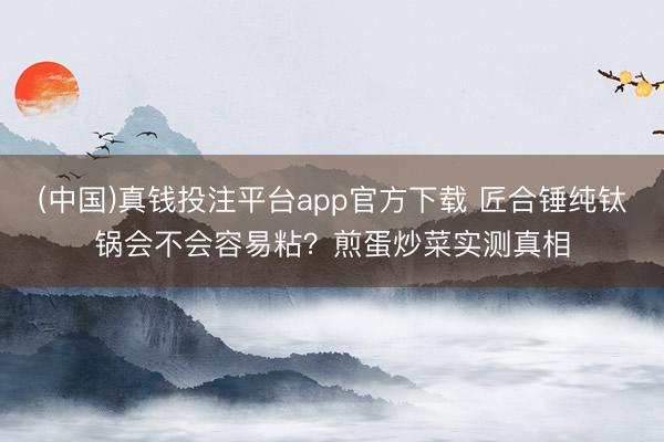 (中国)真钱投注平台app官方下载 匠合锤纯钛锅会不会容易粘？煎蛋炒菜实测真相