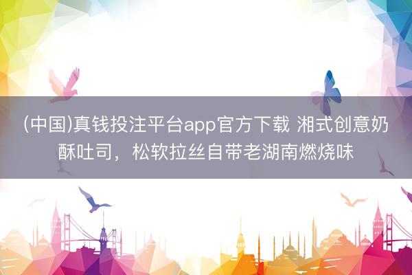 (中国)真钱投注平台app官方下载 湘式创意奶酥吐司，松软拉丝自带老湖南燃烧味