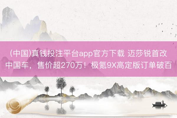 (中国)真钱投注平台app官方下载 迈莎锐首改中国车，售价超270万！极氪9X高定版订单破百